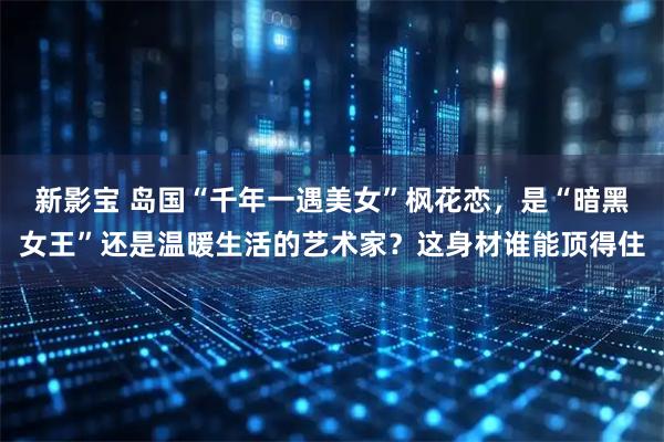 新影宝 岛国“千年一遇美女”枫花恋，是“暗黑女王”还是温暖生活的艺术家？这身材谁能顶得住