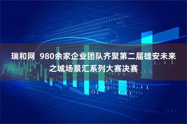 瑞和网  980余家企业团队齐聚第二届雄安未来之城场景汇系列大赛决赛
