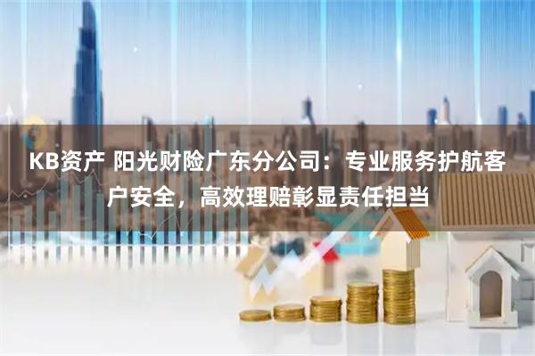 KB资产 阳光财险广东分公司：专业服务护航客户安全，高效理赔彰显责任担当