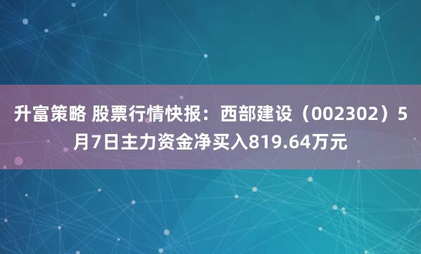 升富策略 股票行情快报：西部建设（002302）5月7日主力资金净买入819.64万元