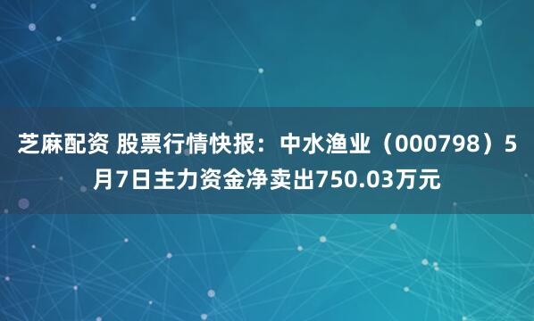 芝麻配资 股票行情快报：中水渔业（000798）5月7日主力资金净卖出750.03万元