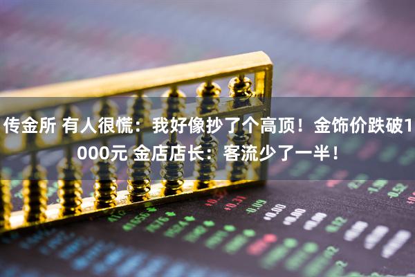 传金所 有人很慌：我好像抄了个高顶！金饰价跌破1000元 金店店长：客流少了一半！
