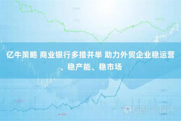 亿牛策略 商业银行多措并举 助力外贸企业稳运营、稳产能、稳市场