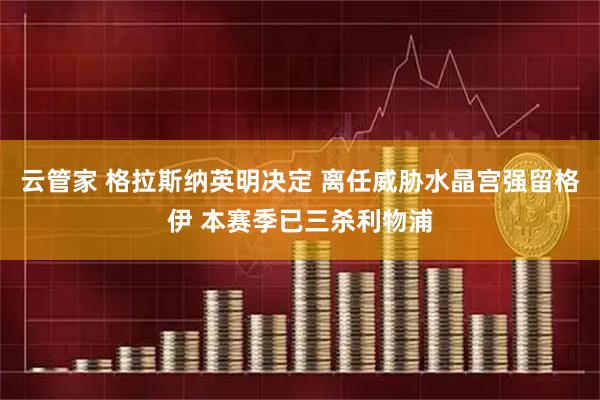 云管家 格拉斯纳英明决定 离任威胁水晶宫强留格伊 本赛季已三杀利物浦