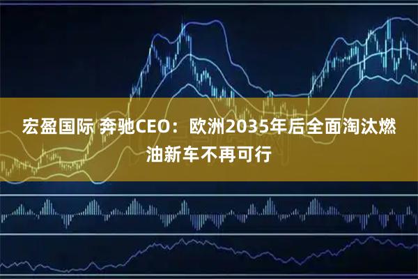宏盈国际 奔驰CEO:欧洲2035年后全面淘汰燃油新车不再可行