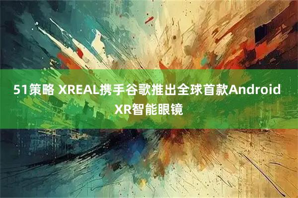 51策略 XREAL携手谷歌推出全球首款Android XR智能眼镜