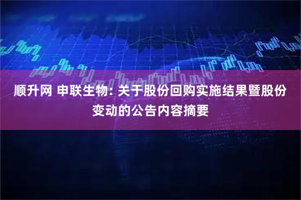 顺升网 申联生物: 关于股份回购实施结果暨股份变动的公告内容摘要