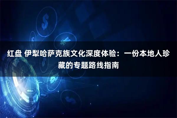 红盘 伊犁哈萨克族文化深度体验：一份本地人珍藏的专题路线指南