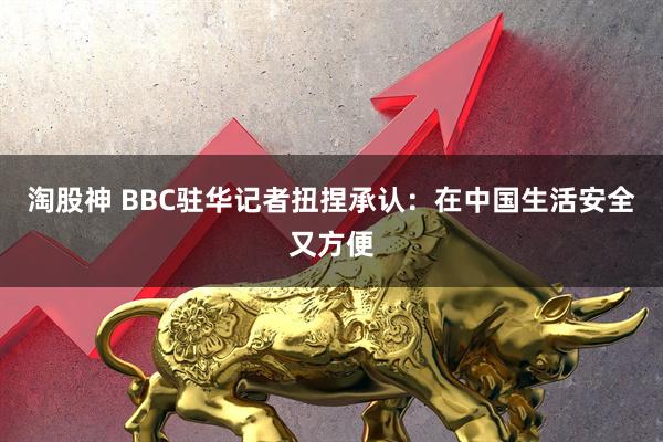 淘股神 BBC驻华记者扭捏承认:在中国生活安全又方便