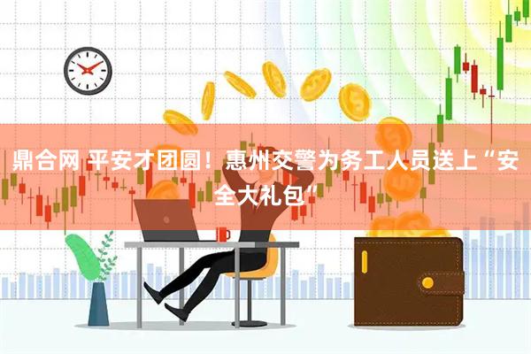 鼎合网 平安才团圆！惠州交警为务工人员送上“安全大礼包”