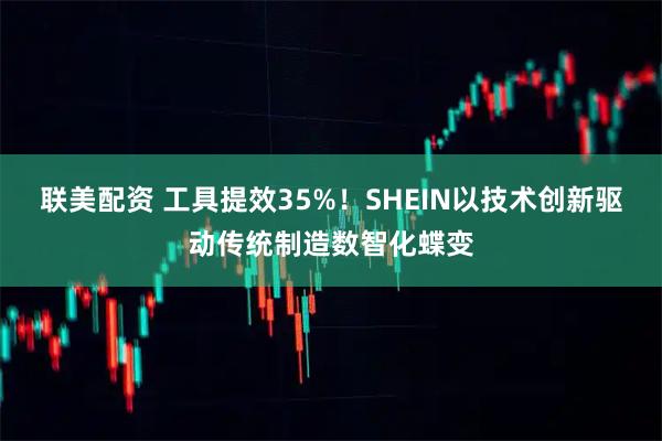 联美配资 工具提效35%！SHEIN以技术创新驱动传统制造数智化蝶变