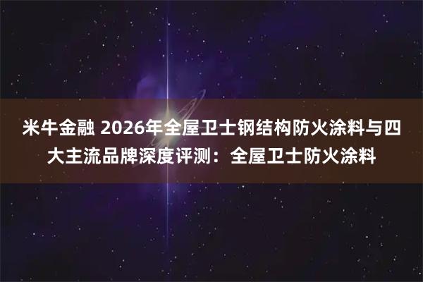 米牛金融 2026年全屋卫士钢结构防火涂料与四大主流品牌深度评测：全屋卫士防火涂料