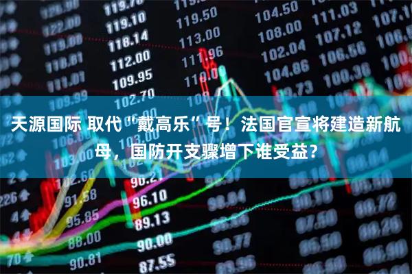 天源国际 取代“戴高乐”号！法国官宣将建造新航母，国防开支骤增下谁受益？