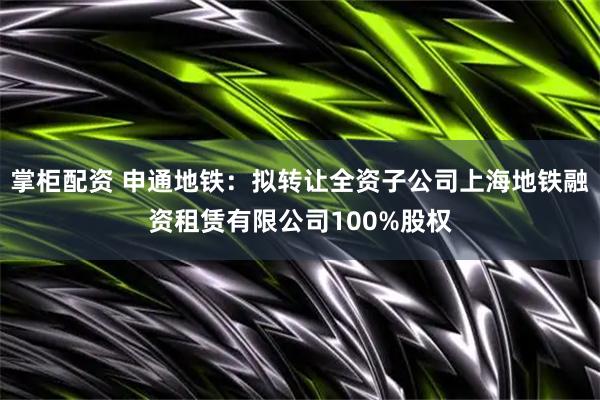 掌柜配资 申通地铁：拟转让全资子公司上海地铁融资租赁有限公司100%股权