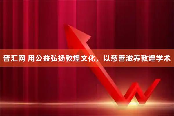 普汇网 用公益弘扬敦煌文化，以慈善滋养敦煌学术