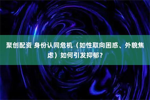 聚创配资 身份认同危机（如性取向困惑、外貌焦虑）如何引发抑郁？