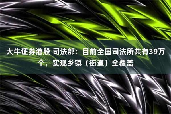 大牛证券港股 司法部:目前全国司法所共有39万个,实现乡镇(街道)全覆盖