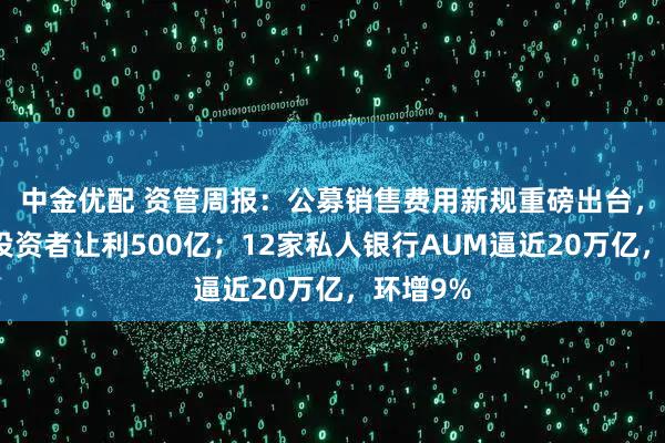 中金优配 资管周报:公募销售费用新规重磅出台,每年向投资者让利500亿;12家私人银行AUM逼近20万亿,环增9%