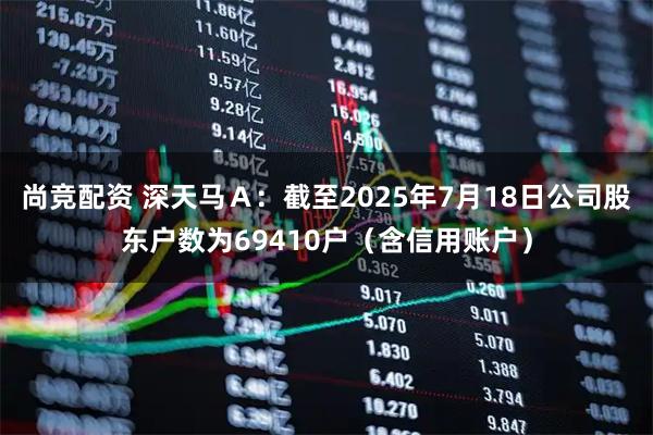 尚竞配资 深天马Ａ：截至2025年7月18日公司股东户数为69410户（含信用账户）