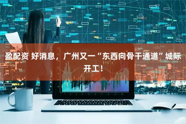 盈配资 好消息，广州又一“东西向骨干通道”城际开工！