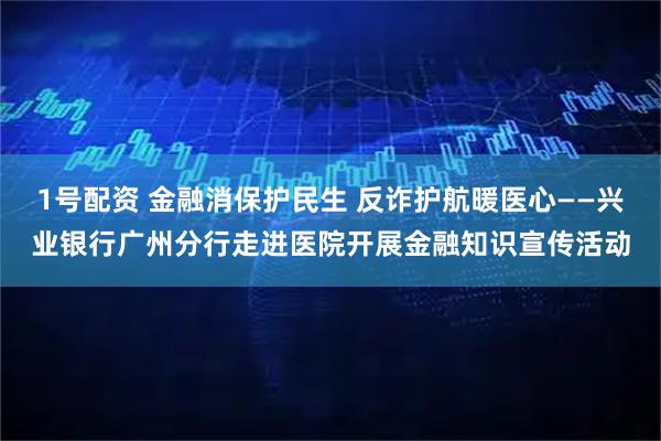1号配资 金融消保护民生 反诈护航暖医心——兴业银行广州分行走进医院开展金融知识宣传活动